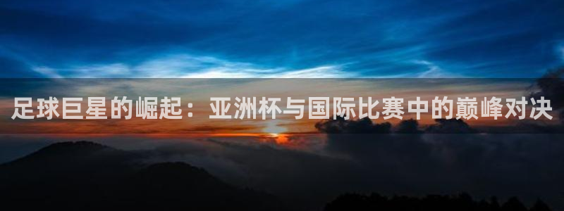 足球巨星的崛起：亚洲杯与国际比赛中的巅峰对决