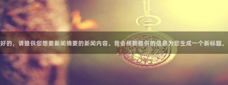 好的，请提供您想要新闻摘要的新闻内容。我会根据提供的信息为您生成一个新标题。